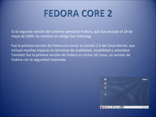 Es la segunda versión del sistema operativo Fedora, que fue lanzada el 18 de mayo de 2004. Su nombre en código fue Tettnang. Fue la primera versión de Fedora en incluir la versión 2.6 del Linux Kernel, que incluyó muchas mejoras en términos de usabilidad, estabilidad y velocidad. También fue la primera versión de Fedora en incluir SE Linux, un versión de Fedora con la seguridad mejorada;  