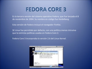 Es la tercera versión del sistema operativo Fedora, que fue lanzada el 8 de noviembre de 2004. Su nombre en código fue Heidelberg. Esta versión de Fedora incluyó el navegador Firefox.  SE Linux fue permitido por defecto, con una política menos intrusiva que la estrictas políticas usadas en Fedora Core 2. Fedora Core 3 incorporaba la versión 2.6 del Linux Kernel. 