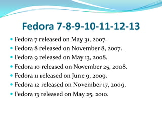 Fedora 7-8-9-10-11-12-13
 Fedora 7 released on May 31, 2007.
 Fedora 8 released on November 8, 2007.
 Fedora 9 released on May 13, 2008.
 Fedora 10 released on November 25, 2008.
 Fedora 11 released on June 9, 2009.
 Fedora 12 released on November 17, 2009.
 Fedora 13 released on May 25, 2010.
 