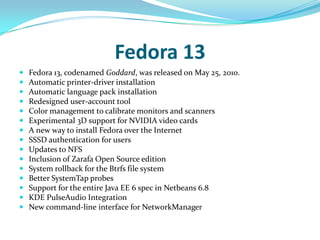 Fedora 13
   Fedora 13, codenamed Goddard, was released on May 25, 2010.
   Automatic printer-driver installation
   Automatic language pack installation
   Redesigned user-account tool
   Color management to calibrate monitors and scanners
   Experimental 3D support for NVIDIA video cards
   A new way to install Fedora over the Internet
   SSSD authentication for users
   Updates to NFS
   Inclusion of Zarafa Open Source edition
   System rollback for the Btrfs file system
   Better SystemTap probes
   Support for the entire Java EE 6 spec in Netbeans 6.8
   KDE PulseAudio Integration
   New command-line interface for NetworkManager
 
