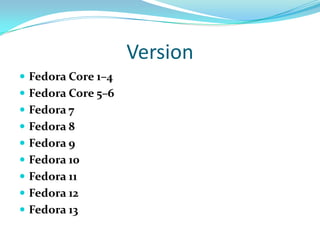 Version
 Fedora Core 1–4
 Fedora Core 5–6
 Fedora 7
 Fedora 8
 Fedora 9
 Fedora 10
 Fedora 11
 Fedora 12
 Fedora 13
 