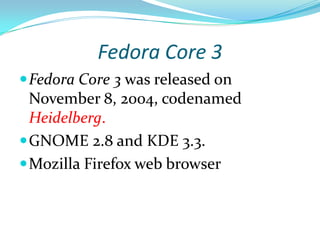 Fedora Core 3
 Fedora Core 3 was released on
  November 8, 2004, codenamed
  Heidelberg.
 GNOME 2.8 and KDE 3.3.
 Mozilla Firefox web browser
 