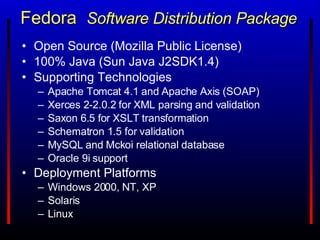 Fedora  Software Distribution Package Open Source (Mozilla Public License) 100% Java (Sun Java J2SDK1.4) Supporting Technologies Apache Tomcat 4.1 and Apache Axis (SOAP) Xerces 2-2.0.2 for XML parsing and validation Saxon 6.5 for XSLT transformation Schematron 1.5 for validation MySQL and Mckoi relational database Oracle 9i support Deployment Platforms Windows 2000, NT, XP Solaris Linux 