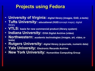Projects using Fedora University of Virginia:   digital library (images,  EAD , e-texts) Tufts University:   educational (VUE/ concept maps); digital library VTLS:   basis for new commercial product (library system) Indiana University:   EVIA Digital Archive  (video) Northwestern:   academic technologies ( images ,  art , video, e-texts) Rutgers University:   digital library (e-journals, numeric data) Yale University:   Electronic Records Archive New York University:   Humanities Computing Group 
