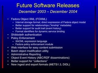 Future Software Releases Fedora Object XML (FOXML) Internal storage format; direct expression of Fedora object model Better support for relationships (“kinship” metadata) Better support for audit trail (event history) Format identifiers for dynamic service binding Shibboleth authentication Policy Enforcement XACML expression language Fedora policy enforcement module Web interface for easy content submission Batch object modification utility Administrative Reporting Object Event History (ABC/RDF disseminations) Better support for “collections” New ingest and export formats (METS1.3, DIDL) December 2003 – December 2004 