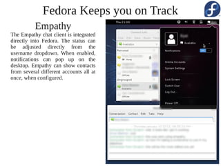 Fedora Keeps you on Track
          Empathy
The Empathy chat client is integrated
directly into Fedora. The status can
be adjusted directly from the
username dropdown. When enabled,
notifications can pop up on the
desktop. Empathy can show contacts
from several different accounts all at
once, when configured.
 