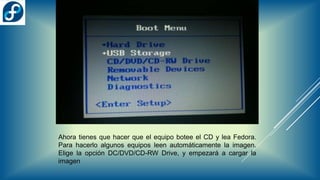 Ahora tienes que hacer que el equipo botee el CD y lea Fedora.
Para hacerlo algunos equipos leen automáticamente la imagen.
Elige la opción DC/DVD/CD-RW Drive, y empezará a cargar la
imagen
 