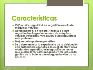 Características
 VirtSecurity, seguridad en la gestión remota de
máquinas virtuales:
 Actualmente ni en Fedora 7 ni RHEL 5 existe
seguridad en la gestión remota de máquinas
virtuales instaladas. VirtSecurity es la respuesta a
este problema.
 Mejora del soporte en portátiles:
 Se quiere mejorar la experiencia de la distribución
con ordenadores portátiles, lo cual afectará a los
modos de suspensión, la integración de teclas
que suelen llevar estas máquinas y mejoras en la
gestión de la batería que alarguen la vida de las
baterías.
 