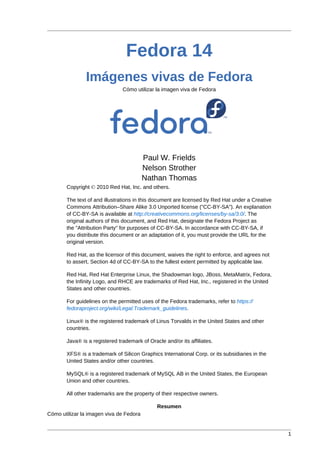 1
Fedora 14
Imágenes vivas de Fedora
Cómo utilizar la imagen viva de Fedora
Paul W. Frields
Nelson Strother
Nathan Thomas
Copyright © 2010 Red Hat, Inc. and others.
The text of and illustrations in this document are licensed by Red Hat under a Creative
Commons Attribution–Share Alike 3.0 Unported license ("CC-BY-SA"). An explanation
of CC-BY-SA is available at http://creativecommons.org/licenses/by-sa/3.0/. The
original authors of this document, and Red Hat, designate the Fedora Project as
the "Attribution Party" for purposes of CC-BY-SA. In accordance with CC-BY-SA, if
you distribute this document or an adaptation of it, you must provide the URL for the
original version.
Red Hat, as the licensor of this document, waives the right to enforce, and agrees not
to assert, Section 4d of CC-BY-SA to the fullest extent permitted by applicable law.
Red Hat, Red Hat Enterprise Linux, the Shadowman logo, JBoss, MetaMatrix, Fedora,
the Infinity Logo, and RHCE are trademarks of Red Hat, Inc., registered in the United
States and other countries.
For guidelines on the permitted uses of the Fedora trademarks, refer to https://
fedoraproject.org/wiki/Legal:Trademark_guidelines.
Linux® is the registered trademark of Linus Torvalds in the United States and other
countries.
Java® is a registered trademark of Oracle and/or its affiliates.
XFS® is a trademark of Silicon Graphics International Corp. or its subsidiaries in the
United States and/or other countries.
MySQL® is a registered trademark of MySQL AB in the United States, the European
Union and other countries.
All other trademarks are the property of their respective owners.
Resumen
Cómo utilizar la imagen viva de Fedora
 