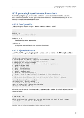 yum-plugin-post-transaction-actions



6.13. yum-plugin-post-transaction-actions
Extensión yum para ejecutar comandos arbitrarios cuando se actúa sobre ciertos paquetes.
Esta extensión permite al usuario ejecutar acciones arbitrarias inmediatamente después de una
transacción sobre paquetes especificados.


6.13.1. Configuración
/etc/yum/pluginconf.d/post-transaction-actions.conf


[main]
enabled = 1
actiondir = /etc/yum/post-actions/


enabled = 0|1
   Habilita a nivel global la extensión.

actiondir
   Ruta donde buscar archivos con acciones específicas.


6.13.2. Ejemplos de uso
/usr/share/doc/yum-plugin-post-transaction-actions-1.1.24/sample.action


#action_key:transaction_state:command
# action_key can be: pkgglob, /path/to/file (wildcards allowed)
# transaction_state can be: install,update,remove,any
# command can be: any shell command
# the following variables are allowed to be passed to any command:
#   $name - package name
#   $arch - package arch
#   $ver - package version
#   $rel - package release
#   $epoch - package epoch
#   $repoid - package repository id
#   $state - text string of state of the package in the transaction set
#
# file matches cannot be used with removes b/c we don't have the info available

*:install:touch /tmp/$name-installed
zsh:remove:touch /tmp/zsh-removed
zsh:install:touch /tmp/zsh-installed-also
/bin/z*h:install:touch /tmp/bin-zsh-installed
z*h:any:touch /tmp/bin-zsh-any


Copiando este archivo de muestra en /etc/yum/post-actions/ , al instalar zsh se obtiene la
siguiente salida:


# yum install zsh
...
Aviso: Desde la última transacción, han sido modificadas las bases de datos (RPMDB).
  Instalando      : zsh-4.3.10-4.fc12.x86_64

...
Running post transaction command: touch /tmp/bin-zsh-any




                                                                                                89
 