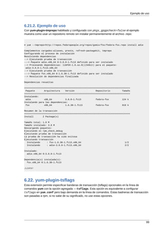 Ejemplo de uso



6.21.2. Ejemplo de uso
Con yum-plugin-tmprepo habilitado y configurado con pkgs_gpgpcheck=false el ejemplo
muestra como usar un repositorio remoto sin instalar permanentemente el archivo .repo:


# yum --tmprepo=http://repos.fedorapeople.org/repos/gomix/fox/fedora-fox.repo install adie

Complementos cargados:aliases, presto, refresh-packagekit, tmprepo
Configurando el proceso de instalación
Resolviendo dependencias
--> Ejecutando prueba de transacción
---> Paquete adie.x86_64 0:3.0.0-1.fc13 definido para ser instalado
--> Procesando dependencias: libFOX-1.6.so.0()(64bit) para el paquete:
 adie-3.0.0-1.fc13.x86_64
--> Ejecutando prueba de transacción
---> Paquete fox.x86_64 0:1.6.38-1.fc13 definido para ser instalado
--> Resolución de dependencias finalizada

Dependencias resueltas

================================================================================
 Paquete       Arquitectura    Versión                Repositorio         Tamaño
================================================================================
Instalando:
 adie          x86_64          3.0.0-1.fc13           fedora-fox          124 k
Instalando para las dependencias:
 fox           x86_64          1.6.38-1.fc13          fedora-fox          919 k

Resumen de la transacción
================================================================================
Install       2 Package(s)

Tamaño total: 1.0 M
Tamaño instalado: 3.8 M
Descargando paquetes:
Ejecutando el rpm_check_debug
Ejecutando prueba de transacción
La prueba de transacción ha sido exitosa
Ejecutando transacción
  Instalando     : fox-1.6.38-1.fc13.x86_64                                 1/2
  Instalando     : adie-3.0.0-1.fc13.x86_64                                 2/2

Instalado:
  adie.x86_64 0:3.0.0-1.fc13

Dependencia(s) instalada(s):
  fox.x86_64 0:1.6.38-1.fc13

¡Listo!




6.22. yum-plugin-tsflags
Esta extensión permite especificar banderas de transacción (tsflags) opcionales en la línea de
comandos yum con la opción agregada --tsflags. Esta opción es equivalente a configurar
tsflags en yum.conf pero bajo demanda en la línea de comandos. Estas badneras de transacción
son pasadas a rpm, si no sabe de su significado, no use estas opciones.




                                                                                              99
 