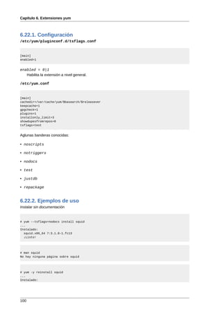 Capítulo 6. Extensiones yum



6.22.1. Configuración
/etc/yum/pluginconf.d/tsflags.conf


[main]
enabled=1


enabled = 0|1
   Habilita la extensión a nivel general.

/etc/yum.conf


[main]
cachedir=/var/cache/yum/$basearch/$releasever
keepcache=1
gpgcheck=1
plugins=1
installonly_limit=3
showdupesfromrepos=0
tsflags=test


Aglunas banderas conocidas:

• noscripts

• notriggers

• nodocs

• test

• justdb

• repackage


6.22.2. Ejemplos de uso
Instalar sin documentación


# yum --tsflags=nodocs install squid
...
Instalado:
  squid.x86_64 7:3.1.8-1.fc13
  ¡Listo!




# man squid
No hay ninguna página sobre squid




# yum -y reinstall squid
...
Instalado:




100
 