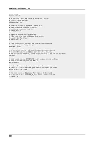 Capítulo 7. Utilidades YUM



CHECK_FIRST=no

# No instalar, sólo verificar y descargar (yes|no)
# Implica CHECK_ONLY=yes
DOWNLOAD_ONLY=no

#   Nivel de errores a reportar, rango 0-10.
#   0 sólo reportar errores críticos.
#   1 reporta todos los errores.
#   ERROR_LEVEL=0

#   Nivel de depuración, rango 0-10.
#   Valor más alto, más salida de depuración.
#   Level 0 is the default
#   DEBUG_LEVEL=0

# Espera aleatoria, con 60, yum espera aleatoriamente
# entre 1 y 60 minutos para operar.
RANDOMWAIT="60"

# Si se define MAILTO y el comando mail está disponibles,
# el comando mail es utilizado para enviar la salida.
# Por omisión no definido, crond envía por mail la salida por sí mismo
MAILTO=

# Nombre del sistema SYSTEMNAME , por omision se usa hostname
# Sólo se usa en conjunto con MAILTO
#SYSTEMNAME=""

# Puede definir los días de la semana en las que desea
# ejecutar la actualización, por omisión son todos los días
#DAYS_OF_WEEK="0123456"

# Día para hacer la limpieza. Por omisión 0 (Domingo).
# Si el día no está en DAYS_OF_WEEK above, nunca ocurrirá
CLEANDAY="0"




118
 