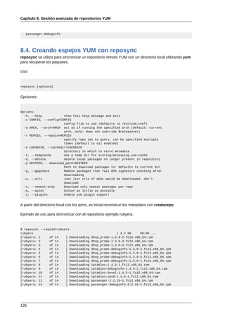 Capítulo 8. Gestión avanzada de repositorios YUM



   passenger-debuginfo




8.4. Creando espejos YUM con reposync
reposync se utiliza para sincronizar un repositorio remoto YUM con un directorio local utilizando yum
para recuperar los paquetes.

Uso:


reposync [options]


Opciones:


Options:
  -h, --help            show this help message and exit
  -c CONFIG, --config=CONFIG
                        config file to use (defaults to /etc/yum.conf)
  -a ARCH, --arch=ARCH act as if running the specified arch (default: current
                        arch, note: does not override $releasever)
  -r REPOID, --repoid=REPOID
                        specify repo ids to query, can be specified multiple
                        times (default is all enabled)
  -e CACHEDIR, --cachedir=CACHEDIR
                        directory in which to store metadata
  -t, --tempcache       Use a temp dir for storing/accessing yum-cache
  -d, --delete          delete local packages no longer present in repository
  -p DESTDIR, --download_path=DESTDIR
                        Path to download packages to: defaults to current dir
  -g, --gpgcheck        Remove packages that fail GPG signature checking after
                        downloading
  -u, --urls            Just list urls of what would be downloaded, don't
                        download
  -n, --newest-only     Download only newest packages per-repo
  -q, --quiet           Output as little as possible
  -l, --plugins         enable yum plugin support


A partir del directorio local con los rpms, es trivial reconstruir los metadatos con createrepo.

Ejemplo de uso para sincronizar con el repositorio ejemplo rubyera.


$ reposync --repoid=rubyera
rubyera                                                   | 3.2 kB     00:00 ...
[rubyera: 1     of 14    ] Downloading      dhcp_probe-1.3.0-2.fc13.x86_64.rpm
[rubyera: 2     of 14    ] Downloading      dhcp_probe-1.3.0-4.fc13.x86_64.rpm
[rubyera: 3     of 14    ] Downloading      dhcp_probe-1.3.0-3.fc13.x86_64.rpm
[rubyera: 4     of 14    ] Downloading      dhcp_probe-debuginfo-1.3.0-2.fc13.x86_64.rpm
[rubyera: 5     of 14    ] Downloading      dhcp_probe-debuginfo-1.3.0-4.fc13.x86_64.rpm
[rubyera: 6     of 14    ] Downloading      dhcp_probe-debuginfo-1.3.0-3.fc13.x86_64.rpm
[rubyera: 7     of 14    ] Downloading      dhcp_probe-debuginfo-1.3.0-1.fc13.x86_64.rpm
[rubyera: 8     of 14    ] Downloading      iptables-1.4.5-1.fc12.x86_64.rpm
[rubyera: 9     of 14    ] Downloading      iptables-debuginfo-1.4.5-1.fc12.x86_64.rpm
[rubyera: 10    of 14    ] Downloading      iptables-devel-1.4.5-1.fc12.x86_64.rpm
[rubyera: 11    of 14    ] Downloading      iptables-ipv6-1.4.5-1.fc12.x86_64.rpm
[rubyera: 12    of 14    ] Downloading      passenger-2.2.15-1.fc13.x86_64.rpm
[rubyera: 13    of 14    ] Downloading      passenger-debuginfo-2.2.15-1.fc13.x86_64.rpm




126
 