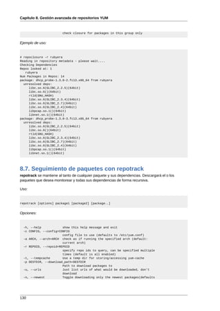 Capítulo 8. Gestión avanzada de repositorios YUM



                         check closure for packages in this group only


Ejemplo de uso:


# repoclosure -r rubyera
Reading in repository metadata - please wait....
Checking Dependencies
Repos looked at: 1
   rubyera
Num Packages in Repos: 14
package: dhcp_probe-1.3.0-2.fc13.x86_64 from rubyera
  unresolved deps:
     libc.so.6(GLIBC_2.2.5)(64bit)
     libc.so.6()(64bit)
     rtld(GNU_HASH)
     libc.so.6(GLIBC_2.3.4)(64bit)
     libc.so.6(GLIBC_2.7)(64bit)
     libc.so.6(GLIBC_2.4)(64bit)
     libpcap.so.1()(64bit)
     libnet.so.1()(64bit)
package: dhcp_probe-1.3.0-3.fc13.x86_64 from rubyera
  unresolved deps:
     libc.so.6(GLIBC_2.2.5)(64bit)
     libc.so.6()(64bit)
     rtld(GNU_HASH)
     libc.so.6(GLIBC_2.3.4)(64bit)
     libc.so.6(GLIBC_2.7)(64bit)
     libc.so.6(GLIBC_2.4)(64bit)
     libpcap.so.1()(64bit)
     libnet.so.1()(64bit)




8.7. Seguimiento de paquetes con repotrack
repotrack se mantiene al tanto de cualquier paquete y sus dependencias. Descargará el o los
paquetes que desea monitorear y todas sus dependencias de forma recursiva.

Uso:


repotrack [options] package1 [package2] [package..]


Opciones:


  -h, --help            show this help message and exit
  -c CONFIG, --config=CONFIG
                        config file to use (defaults to /etc/yum.conf)
  -a ARCH, --arch=ARCH check as if running the specified arch (default:
                        current arch)
  -r REPOID, --repoid=REPOID
                        specify repo ids to query, can be specified multiple
                        times (default is all enabled)
  -t, --tempcache       Use a temp dir for storing/accessing yum-cache
  -p DESTDIR, --download_path=DESTDIR
                        Path to download packages to
  -u, --urls            Just list urls of what would be downloaded, don't
                        download
  -n, --newest          Toggle downloading only the newest packages(defaults




130
 