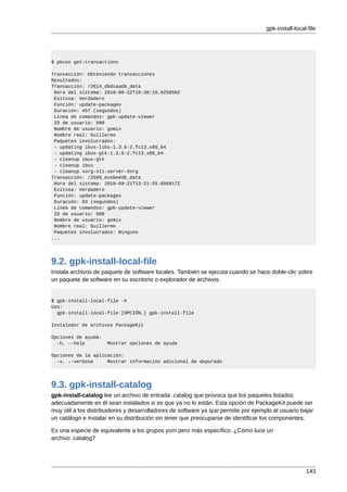 gpk-install-local-file




$ pkcon get-transactions

Transacción: Obteniendo transacciones
Resultados:
Transacción: /2614_dbdcaadb_data
 Hora del sistema: 2010-09-22T16:36:19.025050Z
 Exitosa: Verdadero
 Función: update-packages
 Duración: 457 (segundos)
 Línea de comandos: gpk-update-viewer
 ID de usuario: 500
 Nombre de usuario: gomix
 Nombre real: Guillermo
 Paquetes involucrados:
 - updating ibus-libs-1.3.6-2.fc13.x86_64
 - updating ibus-gtk-1.3.6-2.fc13.x86_64
 - cleanup ibus-gtk
 - cleanup ibus
 - cleanup xorg-x11-server-Xorg
Transacción: /2589_ecebeedb_data
 Hora del sistema: 2010-09-21T13:21:55.666817Z
 Exitosa: Verdadero
 Función: update-packages
 Duración: 93 (segundos)
 Línea de comandos: gpk-update-viewer
 ID de usuario: 500
 Nombre de usuario: gomix
 Nombre real: Guillermo
 Paquetes involucrados: Ninguno
...




9.2. gpk-install-local-file
Instala archivos de paquete de software locales. También se ejecuta cuando se hace doble-clic sobre
un paquete de software en su escritorio o explorador de archivos.


$ gpk-install-local-file -h
Uso:
  gpk-install-local-file [OPCIÓN…] gpk-install-file

Instalador de archivos PackageKit

Opciones de ayuda:
  -h, --help          Mostrar opciones de ayuda

Opciones de la aplicación:
  -v, --verbose     Mostrar información adicional de depurado




9.3. gpk-install-catalog
gpk-install-catalog lee un archivo de entrada .catalog que provoca que los paquetes listados
adecuadamente en él sean instalados si es que ya no lo están. Esta opción de PackageKit puede ser
muy útil a los distribuidores y desarrolladores de software ya que permite por ejemplo al usuario bajar
un catálogo e instalar en su distribución sin tener que preocuparse de identificar los componentes.

Es una especie de equivalente a los grupos yum pero más específico. ¿Cómo luce un
archivo .catalog?




                                                                                                     143
 