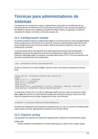 Técnicas para administradores de
sistemas
Los siguientes son introducción a tópicos suplementarios que pueden ser considerados de uso
más avanzado que el material que se ha presentado hasta ahora en este manual y que puede ser
de utilidad en entornos más complejos de gestión de sofware Fedora, en particular, en redes de
estaciones de trabajo o servidores, centros de computo, etc.


11.1. Configuración remota
Es posible centralizar todas las configuraciones yum en un servidor externo y hacer que yum obtenga
dichas configuraciones al momento de su ejecución. Entonces el administrador puede incluso tener
varias configuraciones para el mismo servidor y dada la circunstancia específica, usar una u otra
configuración a voluntad.

La primera opción útil en esta dirección es la opción general de ejecución del comando yum --
config (-c) que permite especificar el archivo de configuración a utilizar que por omisión en
Fedora es /etc/yum.conf, sin embargo, es posible utilizar URLs HTTP y FTP para especificar una
ubicación remota del archivo de configuración.


# yum --config=http://central.repo.conf/yum.conf


Si esto se combina con un alias de bash, entonces se tiene una solución transparente al usuario
local.


$ alias yum='yum --config=http://central.repo.conf/yum.conf '
$ alias
 alias l.='ls -d .* --color=auto'
 alias ll='ls -l --color=auto'
 alias ls='ls --color=auto'
 alias vi='vim'
 alias which='alias | /usr/bin/which --tty-only --read-alias --show-dot --show-tilde'
 alias yum='yum --config=http://central.repo.conf/yum.conf '


La sintaxis de inclusión con include en /etc/yum.conf y archivos .repo en el directorio /etc/
yum.repos.d/ permite la incorporación de configuración adicional remota por medio de un URL,
esta es la segunda forma de cargar configuración remota. Use el formato:


include=url://ruta/seleccionada/archivo/de/configuracion


El archivo de configuración será insertado en la posición del include. Los archivos incluidos pueden
anidar nuevos include. yum abortará si detecta un error de lazo infinito.


11.2. Soporte syslog
Las siguientes tres opciones de configuración yum permiten configurar el comportamiento syslog.

syslog_ident
    Permite establecer la identificación, el nombre del programa a utilizar en los mesajes syslog.




                                                                                                     151
 