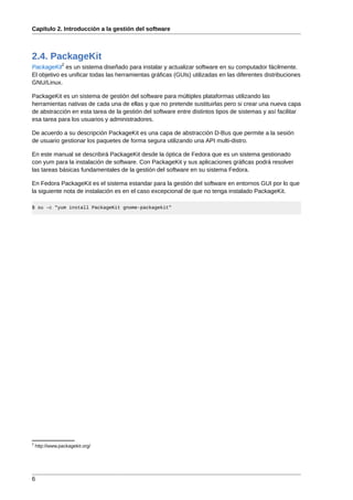 Capítulo 2. Introducción a la gestión del software



2.4. PackageKit
                2
PackageKit es un sistema diseñado para instalar y actualizar software en su computador fácilmente.
El objetivo es unificar todas las herramientas gráficas (GUIs) utilizadas en las diferentes distribuciones
GNU/Linux.

PackageKit es un sistema de gestión del software para múltiples plataformas utilizando las
herramientas nativas de cada una de ellas y que no pretende sustituirlas pero si crear una nueva capa
de abstracción en esta tarea de la gestión del software entre distintos tipos de sistemas y así facilitar
esa tarea para los usuarios y administradores.

De acuerdo a su descripción PackageKit es una capa de abstracción D-Bus que permite a la sesión
de usuario gestionar los paquetes de forma segura utilizando una API multi-distro.

En este manual se describirá PackageKit desde la óptica de Fedora que es un sistema gestionado
con yum para la instalación de software. Con PackageKit y sus aplicaciones gráficas podrá resolver
las tareas básicas fundamentales de la gestión del software en su sistema Fedora.

En Fedora PackageKit es el sistema estandar para la gestión del software en entornos GUI por lo que
la siguiente nota de instalación es en el caso excepcional de que no tenga instalado PackageKit.

$ su -c "yum install PackageKit gnome-packagekit"




2
    http://www.packagekit.org/




6
 