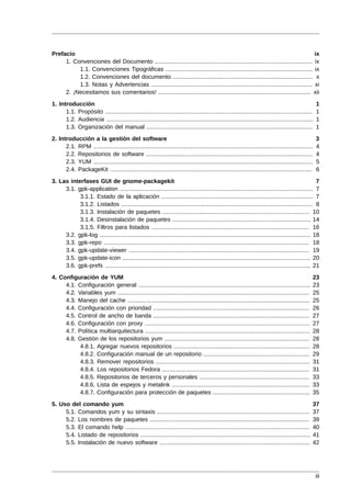 Prefacio                                                                                                                        ix
     1. Convenciones del Documento ......................................................................................... ix
          1.1. Convenciones Tipográficas ................................................................................... ix
          1.2. Convenciones del documento ............................................................................... x
          1.3. Notas y Advertencias ........................................................................................... xi
     2. ¡Necesitamos sus comentarios! ...................................................................................... xii
1. Introducción                                                                                                                               1
      1.1. Propósito .....................................................................................................................    1
      1.2. Audiencia .....................................................................................................................    1
      1.3. Organización del manual ..............................................................................................             1
2. Introducción a la gestión del software                                                                                                     3
      2.1. RPM ............................................................................................................................   4
      2.2. Repositorios de software ..............................................................................................            4
      2.3. YUM ............................................................................................................................   5
      2.4. PackageKit ..................................................................................................................      6
3. Las interfases GUI de gnome-packagekit                                                                                                  7
     3.1. gpk-application ............................................................................................................. 7
           3.1.1. Estado de la aplicación ...................................................................................... 7
           3.1.2. Listados ............................................................................................................ 8
           3.1.3. Instalación de paquetes ................................................................................... 10
           3.1.4. Desinstalación de paquetes .............................................................................. 14
           3.1.5. Filtros para listados ......................................................................................... 16
     3.2. gpk-log ....................................................................................................................... 18
     3.3. gpk-repo .................................................................................................................... 18
     3.4. gpk-update-viewer ...................................................................................................... 19
     3.5. gpk-update-icon .......................................................................................................... 20
     3.6. gpk-prefs .................................................................................................................... 21
4. Configuración de YUM                                                                                                                   23
     4.1. Configuración general .................................................................................................         23
     4.2. Variables yum ............................................................................................................      25
     4.3. Manejo del cache .......................................................................................................        25
     4.4. Configuración con prioridad ........................................................................................            26
     4.5. Control de ancho de banda ........................................................................................              27
     4.6. Configuración con proxy .............................................................................................           27
     4.7. Política multiarquitectura .............................................................................................        28
     4.8. Gestión de los repositorios yum ..................................................................................              28
           4.8.1. Agregar nuevos repositorios .............................................................................               28
           4.8.2. Configuración manual de un repositorio ............................................................                     29
           4.8.3. Remover repositorios .......................................................................................            31
           4.8.4. Los repositorios Fedora ...................................................................................             31
           4.8.5. Repositorios de terceros y personales ..............................................................                    33
           4.8.6. Lista de espejos y metalink ..............................................................................              33
           4.8.7. Configuración para protección de paquetes .......................................................                       35
5. Uso del comando yum                                                                                                                    37
     5.1. Comandos yum y su sintaxis ......................................................................................               37
     5.2. Los nombres de paquetes ..........................................................................................              39
     5.3. El comando help ........................................................................................................        40
     5.4. Listado de repositorios ................................................................................................        41
     5.5. Instalación de nuevo software .....................................................................................             42




                                                                                                                                              iii
 
