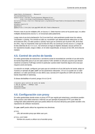 Control de ancho de banda



name=Fedora $releasever - $basearch
failovermethod=priority
baseurl=http://mirepo.org/$releasever/$basearch/os/
        http://otrorepo.org/$releasever/$basearch/os/
mirrorlist=https://mirrors.fedoraproject.org/metalink?repo=fedora-$releasever&arch=$basearch
enabled=1
metadata_expire=7d
gpgcheck=1
gpgkey=file:///etc/pki/rpm-gpg/RPM-GPG-KEY-fedora-$basearch


Primero note el uso de múltiples URL en baseurl. Debe hacerse como se ha puesto aquí, no utilice
múltiples declaraciones baseurl, no funcionará adecuadamente.

Luego note el uso de la declaración failovermethod, este parámetro puede tener los valores
'roundrobin' o 'priority'. Por omisión el valor es 'roundrobin' que aleatoriamente selecciona un URL
de la lista de URLs. El valor puesto a 'priority' hace que se comience por el primer URL de la lista
de URLs. Aquí es importante notar que la lista de URLs se construye con los baseurl y luego de
la lista obtenida de mirrorlist. Así entonces se logra el objetivo deseado, buscar primero en
los repositorios locales, luego si fallan, en el orden especificado, se busca en los URL de la lista de
espejos.


4.5. Control de ancho de banda
En redes gestionadas de estaciones o servidores existe la necesidad de controlar el uso del ancho
de banda disponible para el uso de cada sistema YUM, también es útil para usuarios que desean
mantener al sistema YUM bajo control en particular cuando están haciendo alguna otra cosa que
requiere ancho de banda.

La solución es simple, configurar yum para que se controle en el uso del ancho de banda, abajo se
muestra un ejemplo de yum.conf con los parámetros relevantes. throttle puede ser un valor
absoluto o un valor porcentual, en ese último caso, bandwidth especifica el 100% del ancho de
banda disponible en bytes/seg.

Si desea deshabilitar el control, ponga throttle=0.

# Ajustes para control de ancho de banda
# 70% de 512kbps ~ 358Kbps tope
throttle=70%
bandwidth=64000




4.6. Configuración con proxy
En redes gestionadas donde existe un proxy HTTP que regula qué estaciones y servidores pueden
tener acceso a las redes externas o internas con por ejemplo el protocolo HTTP, yum debe ser
configurado adecuadamente para que pueda utilizar los recursos del proxy para poder acceder a los
repositorios de software necesarios.

En yum.conf puede utilizar las siguientes tres directivas:

proxy
   URL del servidor proxy que debe usar yum.

proxy_username
   Nombre de usuario a utilizar con el servidor proxy.




                                                                                                          27
 