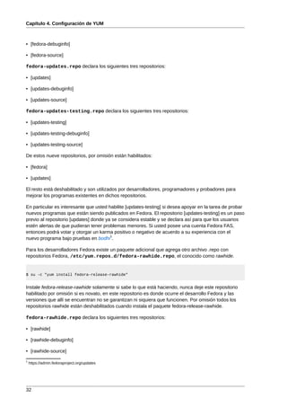 Capítulo 4. Configuración de YUM



• [fedora-debuginfo]

• [fedora-source]

fedora-updates.repo declara los siguientes tres repositorios:

• [updates]

• [updates-debuginfo]

• [updates-source]

fedora-updates-testing.repo declara los siguientes tres repositorios:

• [updates-testing]

• [updates-testing-debuginfo]

• [updates-testing-source]

De estos nueve repositorios, por omisión están habilitados:

• [fedora]

• [updates]

El resto está deshabilitado y son utilizados por desarrolladores, programadores y probadores para
mejorar los programas existentes en dichos repositorios.

En particular es interesante que usted habilite [updates-testing] si desea apoyar en la tarea de probar
nuevos programas que están siendo publicados en Fedora. El repositorio [updates-testing] es un paso
previo al repositorio [updates] donde ya se considera estable y se declara así para que los usuarios
estén alertas de que pudieran tener problemas menores. Si usted posee una cuenta Fedora FAS,
entonces podrá votar y otorgar un karma positivo o negativo de acuerdo a su experiencia con el
                                        1
nuevo programa bajo pruebas en bodhi .

Para los desarrolladores Fedora existe un paquete adicional que agrega otro archivo .repo con
repositorios Fedora, /etc/yum.repos.d/fedora-rawhide.repo, el conocido como rawhide.


$ su -c "yum install fedora-release-rawhide"


Instale fedora-release-rawhide solamente si sabe lo que está haciendo, nunca deje este repositorio
habilitado por omisión si es novato, en este repositorio es donde ocurre el desarrollo Fedora y las
versiones que allí se encuentran no se garantizan ni siquiera que funcionen. Por omisión todos los
repositorios rawhide están deshabilitados cuando instala el paquete fedora-release-rawhide.

fedora-rawhide.repo declara los siguientes tres repositorios:

• [rawhide]

• [rawhide-debuginfo]

• [rawhide-source]
1
    https://admin.fedoraproject.org/updates




32
 