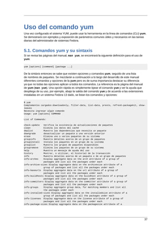 Uso del comando yum
Una vez configurado el sistema YUM, puede usar la herramienta en la línea de comandos (CLI) yum.
Se demostrará con ejemplos y exposición de parámetros comunes útiles y necesarios en las tareas
diarias del administrador de sistemas Fedora.


5.1. Comandos yum y su sintaxis
Si se revisa las páginas del manual, man yum, se encontrará la siguiente definición para el uso de
yum:

yum [options] [command] [package ...]


De la sintáxis entonces se sabe que existen opciones y comandos yum, seguido de una lista
de nombres de paquetes. Se mezclarán a continuación a lo largo del desarrollo de este manual
diferentes comandos y opciones de la yum pero es de suma importancia destacar su diferencia
ya que no todas las opciones aplican a todos los comandos. La referencia es la página del manual
de yum (man yum). Una opción rápida es simplemente tipear el comando yum y ver la ayuda que
despliega de su uso, por ejemplo, abajo la salida del comando yum y de acuerdo a las extensiones
instaladas en un sistema Fedora 13 dado, se listan los comandos y opciones:

$ yum
Complementos cargados:downloadonly, filter-data, list-data, presto, refresh-packagekit, show-
leaves
Necesita ingresar algún comando
Usage: yum [options] COMMAND

List of Commands:

check-update   Verifica la existencia de actualizaciones de paquetes
clean          Elimina los datos del caché
deplist        Muestra las dependencias que necesita un paquete
downgrade      desactualizar un paquete a una versión anterior
erase          Elimina uno o varios paquetes de su sistema
groupinfo      Muestra detalles acerca de un grupo de paquetes
groupinstall   Instala los paquetes en un grupo de su sistema
grouplist      Muestra los grupos de paquetes disponibles
groupremove    Elimina los paquetes de un grupo de su sistema
help           Muestra un mensaje de ayuda del uso
history        Mostrar, o utilizar, el historial de la transacción
info           Muestra detalles acerca de un paquete o de un grupo de paquetes
info-arches    Display aggregate data on the arch attribute of a group of
               packages and list all the packages under each
info-archive-sizes Display aggregate data on the archivesize attribute of a
               group of packages and list all the packages under each
info-baseurls Display aggregate data on the url attribute of a group of
               packages and list all the packages under each
info-buildhosts Display aggregate data on the buildhost attribute of a group of
               packages and list all the packages under each
info-committers Display aggregate data on the committer attribute of a group of
               packages and list all the packages under each
info-groups    Display aggregate group data, for matching members and list all
               the packages under each
info-installed-sizes Display aggregate data on the installedsize attribute of a
               group of packages and list all the packages under each
info-licenses Display aggregate data on the license attribute of a group of
               packages and list all the packages under each
info-package-sizes Display aggregate data on the packagesize attribute of a




                                                                                                     37
 