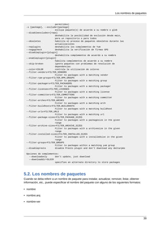 Los nombres de paquetes



                        permitidos)
  -x [package], --exclude=[package]
                        excluya paquete(s) de acuerdo a su nombre o glob
  --disableexcludes=[repo]
                        deshabilita la posibilidad de exclusión desde main,
                        para un repositorio o para todos
  --obsoletes           habilita el proceso de paquetes obsoletos durante las
                        actualizaciones
  --noplugins           deshabilita los complementos de Yum
  --nogpgcheck          deshabilita la verificación de firmas GPG
  --disableplugin=[plugin]
                        deshabilita complementos de acuerdo a su nombre
  --enableplugin=[plugin]
                        habilita complementos de acuerdo a su nombre
  --skip-broken         ignora paquetes con problemas de resolución de
                        dependencias
  --color=COLOR         controla la utilización de colores
  --filter-vendors=FILTER_VENDORS
                        Filter to packages with a matching vendor
  --filter-rpm-groups=FILTER_RPM_GROUPS
                        Filter to packages with a matching group
  --filter-packagers=FILTER_PACKAGERS
                        Filter to packages with a matching packager
  --filter-licenses=FILTER_LICENSES
                        Filter to packages with a matching license
  --filter-committers=FILTER_COMMITTERS
                        Filter to packages with a matching committer
  --filter-arches=FILTER_ARCHES
                        Filter to packages with a matching arch
  --filter-buildhosts=FILTER_BUILDHOSTS
                        Filter to packages with a matching buildhost
  --filter-urls=FILTER_URLS
                        Filter to packages with a matching url
  --filter-package-sizes=FILTER_PACKAGE_SIZES
                        Filter to packages with a packagesize in the given
                        range
  --filter-archive-sizes=FILTER_ARCHIVE_SIZES
                        Filter to packages with a archivesize in the given
                        range
  --filter-installed-sizes=FILTER_INSTALLED_SIZES
                        Filter to packages with a installedsize in the given
                        range
  --filter-groups=FILTER_GROUPS
                        Filter to packages within a matching yum group
  --disablepresto       disable Presto plugin and don't download any deltarpms

  Opciones de complementos:
    --downloadonly      don't update, just download
    --downloaddir=DLDIR
                        specifies an alternate directory to store packages




5.2. Los nombres de paquetes
Cuando se deba referir a un nombre de paquete para instalar, actualizar, remover, listar, obtener
información, etc., puede especificar el nombre del paquete con alguno de los siguientes formatos:

• nombre

• nombre.arq

• nombre-ver




                                                                                                    39
 
