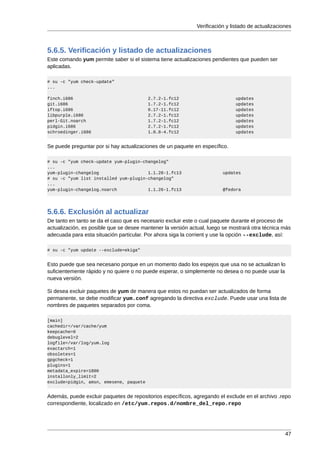 Verificación y listado de actualizaciones



5.6.5. Verificación y listado de actualizaciones
Este comando yum permite saber si el sistema tiene actualizaciones pendientes que pueden ser
aplicadas.

# su -c "yum check-update"
...

finch.i686                               2.7.2-1.fc12                         updates
git.i686                                 1.7.2-1.fc12                         updates
iftop.i686                               0.17-11.fc12                         updates
libpurple.i686                           2.7.2-1.fc12                         updates
perl-Git.noarch                          1.7.2-1.fc12                         updates
pidgin.i686                              2.7.2-1.fc12                         updates
schroedinger.i686                        1.0.8-4.fc12                         updates


Se puede preguntar por si hay actualizaciones de un paquete en específico.

# su -c "yum check-update yum-plugin-changelog"
...
yum-plugin-changelog                   1.1.28-1.fc13                     updates
# su -c "yum list installed yum-plugin-changelog"
...
yum-plugin-changelog.noarch            1.1.26-1.fc13                     @fedora




5.6.6. Exclusión al actualizar
De tanto en tanto se da el caso que es necesario excluir este o cual paquete durante el proceso de
actualización, es posible que se desee mantener la versión actual, luego se mostrará otra técnica más
adecuada para esta situación particular. Por ahora siga la corrient y use la opción --exclude, así:

# su -c "yum update --exclude=ekiga"


Esto puede que sea necesario porque en un momento dado los espejos que usa no se actualizan lo
suficientemente rápido y no quiere o no puede esperar, o simplemente no desea o no puede usar la
nueva versión.

Si desea excluir paquetes de yum de manera que estos no puedan ser actualizados de forma
permanente, se debe modificar yum.conf agregando la directiva exclude. Puede usar una lista de
nombres de paquetes separados por coma.

[main]
cachedir=/var/cache/yum
keepcache=0
debuglevel=2
logfile=/var/log/yum.log
exactarch=1
obsoletes=1
gpgcheck=1
plugins=1
metadata_expire=1800
installonly_limit=2
exclude=pidgin, amsn, emesene, paquete


Además, puede excluir paquetes de repositorios específicos, agregando el exclude en el archivo .repo
correspondiente, localizado en /etc/yum.repos.d/nombre_del_repo.repo




                                                                                                    47
 