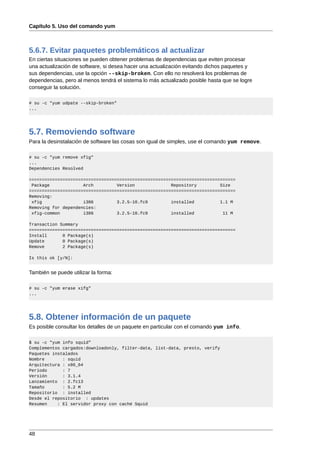 Capítulo 5. Uso del comando yum



5.6.7. Evitar paquetes problemáticos al actualizar
En ciertas situaciones se pueden obtener problemas de dependencias que eviten procesar
una actualización de software, si desea hacer una actualización evitando dichos paquetes y
sus dependencias, use la opción --skip-broken. Con ello no resolverá los problemas de
dependencias, pero al menos tendrá el sistema lo más actualizado posible hasta que se logre
conseguir la solución.

# su -c "yum udpate --skip-broken"
...




5.7. Removiendo software
Para la desinstalación de software las cosas son igual de simples, use el comando yum remove.

# su -c "yum remove xfig"
...
Dependencies Resolved

================================================================================
 Package             Arch         Version              Repository         Size
================================================================================
Removing:
 xfig                i386         3.2.5-10.fc9         installed          1.1 M
Removing for dependencies:
 xfig-common         i386         3.2.5-10.fc9         installed           11 M

Transaction Summary
================================================================================
Install      0 Package(s)
Update       0 Package(s)
Remove       2 Package(s)

Is this ok [y/N]:


También se puede utilizar la forma:

# su -c "yum erase xifg"
...




5.8. Obtener información de un paquete
Es posible consultar los detalles de un paquete en particular con el comando yum info.

$ su -c "yum info squid"
Complementos cargados:downloadonly, filter-data, list-data, presto, verify
Paquetes instalados
Nombre       : squid
Arquitectura : x86_64
Período      : 7
Versión      : 3.1.4
Lanzamiento : 2.fc13
Tamaño       : 5.2 M
Repositorio : installed
Desde el repositorio : updates
Resumen    : El servidor proxy con caché Squid




48
 