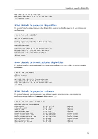 Listado de paquetes disponibles



GFS.i386 6.1.5-0.FC5.1 installed
GFS-kernel-smp.i686 2.6.15.1-5.FC5.33 installed
.... [muchos otros]




5.9.4. Listado de paquetes disponibles
Es posible listar los paquetes que están disponibles para ser instalados a partir de los repositorios
configurados:

# su -c "yum list available"

Setting up repositories

Reading repository metadata in from local files

Available Packages

915resolution.i386 0.5.2-3.fc5 fedora-extras-ve
BackupPC.noarch 2.1.2-6.fc5 fedora-extras-ve
BibTool.i386 2.48-4.fc5 fedora-extras-ve
....
[muchos otros]




5.9.5. Listado de actualizaciones disponibles
Es posible listar los paquetes instalados que tienen actualizaciones disponibles en los repositorios
habilitados:

# su -c "yum list updates"
...
Updated Packages

apr-util.i386 1.2.8-1.fc6 fedora-actualiza
cups.i386 1:1.2.7-1.5.fc6 fedora-actualiza
cups-libs.i386 1:1.2.7-1.5.fc6 fedora-actualiza
... [otros]




5.9.6. Listado de paquetes recientes
Es posible listar qué nuevos paquetes han sido agregados recientemente a los repositorios
configurados usando la opción recent del comando list:

# su -c "yum list recent" | head -n 15
...
Paquetes añadidos recientemente
ditaa.noarch                        0.9-4.r74.fc12                        updates
extundelete.i686                    0.2.0-1.fc12                          updates
frama-c.i686                        1.4-5.fc12                            updates
frama-c-devel.i686                  1.4-5.fc12                            updates
google-chrome-beta.i386             5.0.375.125-53311                     google-chrome
google-chrome-stable.i386           5.0.375.125-53311                     google-chrome
google-chrome-unstable.i386         6.0.472.14-54133                      google-chrome
google-desktop-linux.i386           1.2.0-0088                            google-chrome
gphotoframe.noarch                  1.0-2.fc12                            updates
gphotoframe-gss.noarch              1.0-2.fc12                            updates




                                                                                                        51
 