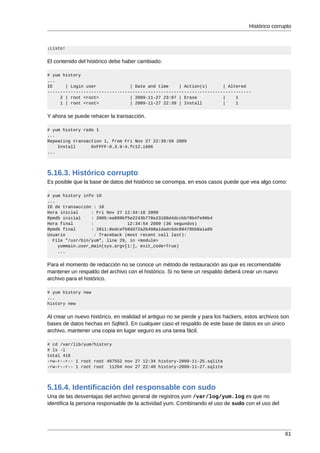 Histórico corrupto



¡Listo!


El contenido del histórico debe haber cambiado:

# yum history
...
ID     | Login user             | Date and time    | Action(s)      | Altered
-------------------------------------------------------------------------------
     2 | root <root>            | 2009-11-27 23:07 | Erase          |    1
     1 | root <root>            | 2009-11-27 22:39 | Install        |    1


Y ahora se puede rehacer la transacción.

# yum history redo 1
...
Repeating transaction 1, from Fri Nov 27 22:39:59 2009
    Install      0xFFFF-0.3.9-4.fc12.i686
...




5.16.3. Histórico corrupto
Es posible que la base de datos del histórico se corrompa, en esos casos puede que vea algo como:

# yum history info 10
...
ID de transacción : 10
Hora inicial     : Fri Nov 27 12:34:18 2009
Rpmdb inicial    : 2005:ea899bf5e2243b770e23188d4dccbb78b4fe96b4
Hora final       :             12:34:54 2009 (36 segundos)
Rpmdb final      : 2011:0edcefb8dd72a2b498a1dadc6dc89478bb8a1a85
Usuario           : Traceback (most recent call last):
  File "/usr/bin/yum", line 29, in <module>
    yummain.user_main(sys.argv[1:], exit_code=True)
    ...


Para el momento de redacción no se conoce un método de restauración asi que es recomendable
mantener un respaldo del archivo con el histórico. Si no tiene un respaldo deberá crear un nuevo
archivo para el histórico.

# yum history new
...
history new


Al crear un nuevo histórico, en realidad el antiguo no se pierde y para los hackers, estos archivos son
bases de datos hechas en Sqlite3. En cualquier caso el respaldo de este base de datos es un único
archivo, mantener una copia en lugar seguro es una tarea fácil.

# cd /var/lib/yum/history
# ls -l
total 416
-rw-r--r-- 1 root root 407552 nov 27 12:34 history-2009-11-25.sqlite
-rw-r--r-- 1 root root 11264 nov 27 22:40 history-2009-11-27.sqlite




5.16.4. Identificación del responsable con sudo
Una de las desventajas del archivo general de registros yum /var/log/yum.log es que no
identifica la persona responsable de la actividad yum. Combinando el uso de sudo con el uso del




                                                                                                     61
 
