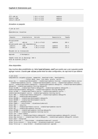 Capítulo 6. Extensiones yum



...
curl.x86_64                     7.20.1-4.fc13                 updates
libcurl.i686                    7.20.1-4.fc13                 updates
libcurl.x86_64                  7.20.1-4.fc13                 updates


Actualizar un paquete.

# yum up curl
...
Dependencias resueltas

=============================================================================
 Paquete         Arquitectura   Versión                Repositorio     Tamaño
=============================================================================
Actualizando:
 curl            x86_64         7.20.1-4.fc13          updates         203 k
Actualizando para las dependencias:
 libcurl         i686           7.20.1-4.fc13          updates         181 k
 libcurl         x86_64         7.20.1-4.fc13          updates         175 k

Resumen de la transacción
=============================================================================
Upgrade       3 Package(s)

Tamaño total de la descarga: 559 k
Está de acuerdo [s/N]:s
...


Alias disponibles

Hay muchos alias predefinidos en /etc/yum/aliases.conf que puede usar y por supuesto puede
agregar nuevos. Usando yum alias puede listar los alias configurados, de caja esto lo que obtiene:

# yum alias
Complementos cargados:aliases, appmarket, download-order, downloadonly,
                    : filter-data, keys, list-data, presto, verify
Alias ALL = --enablerepo=development --enablerepo=updates-testing --enablerepo=fedora-source
 --enablerepo=updates-source --enablerepo=development-source --enablerepo=updates-testing-
source --enablerepo=fedora-debuginfo --enablerepo=updates-debuginfo --enablerepo=development-
debuginfo --enablerepo=updates-testing-debuginfo
Alias ALLDBG = --enablerepo=fedora-debuginfo --enablerepo=updates-debuginfo --
enablerepo=development-debuginfo --enablerepo=updates-testing-debuginfo
Alias ALLSRC = --enablerepo=fedora-source --enablerepo=updates-source --
enablerepo=development-source --enablerepo=updates-testing-source
Alias DBG = --enablerepo=fedora-debuginfo --enablerepo=updates-debuginfo
Alias DEV = --enablerepo=development
Alias DEVDBG = --enablerepo=development-debuginfo
Alias DEVSRC = --enablerepo=development-source
Alias DUPS = --showduplicates
Alias FORCE = --skip-broken --disableexcludes=all
Alias SEC = --security
Alias SRC = --enablerepo=fedora-source --enablerepo=updates-source
Alias UPT = --enablerepo=updates-testing
Alias UPTDBG = --enablerepo=updates-testing-debuginfo
Alias UPTSRC = --enablerepo=updates-testing-source
Alias chk = check-update
Alias dbg-inst = --enablerepo=fedora-debuginfo --enablerepo=updates-debuginfo install
Alias dbg-install = --enablerepo=fedora-debuginfo --enablerepo=updates-debuginfo install
Alias down = downgrade
Alias force-inst = --skip-broken --disableexcludes=all install
Alias force-install = --skip-broken --disableexcludes=all install
Alias force-up = --skip-broken --disableexcludes=all upgrade




68
 