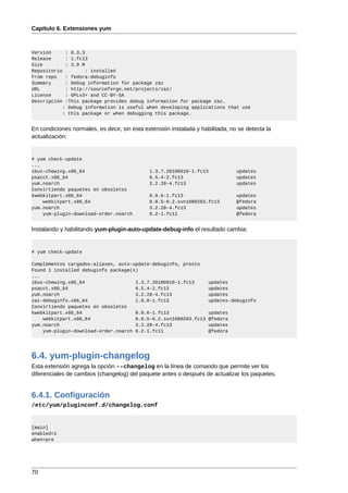 Capítulo 6. Extensiones yum



Version      : 0.3.3
Release      : 1.fc13
Size         : 3.9 M
Repositorio         : installed
From repo    : fedora-debuginfo
Summary      : Debug information for package zaz
URL          : http://sourceforge.net/projects/zaz/
License      : GPLv3+ and CC-BY-SA
Descripción  :This package provides debug information for package zaz.
            : Debug information is useful when developing applications that use
            : this package or when debugging this package.


En condiciones normales, es decir, sin esta extensión instalada y habilitada, no se detecta la
actualización:


# yum check-update
...
ibus-chewing.x86_64                           1.3.7.20100910-1.fc13             updates
psacct.x86_64                                 6.5.4-2.fc13                      updates
yum.noarch                                    3.2.28-4.fc13                     updates
Convirtiendo paquetes en obsoletos
kwebkitpart.x86_64                            0.9.6-1.fc13                      updates
    webkitpart.x86_64                         0.0.5-0.2.svn1088283.fc13         @fedora
yum.noarch                                    3.2.28-4.fc13                     updates
    yum-plugin-download-order.noarch          0.2-1.fc11                        @fedora


Instalando y habilitando yum-plugin-auto-update-debug-info el resultado cambia:


# yum check-update

Complementos cargados:aliases, auto-update-debuginfo, presto
Found 1 installed debuginfo package(s)
...
ibus-chewing.x86_64                  1.3.7.20100910-1.fc13           updates
psacct.x86_64                        6.5.4-2.fc13                    updates
yum.noarch                           3.2.28-4.fc13                   updates
zaz-debuginfo.x86_64                 1.0.0-1.fc13                    updates-debuginfo
Convirtiendo paquetes en obsoletos
kwebkitpart.x86_64                   0.9.6-1.fc13                    updates
    webkitpart.x86_64                0.0.5-0.2.svn1088283.fc13       @fedora
yum.noarch                           3.2.28-4.fc13                   updates
    yum-plugin-download-order.noarch 0.2-1.fc11                      @fedora




6.4. yum-plugin-changelog
Esta extensión agrega la opción --changelog en la línea de comando que permite ver los
diferenciales de cambios (changelog) del paquete antes o después de actualizar los paquetes.


6.4.1. Configuración
/etc/yum/pluginconf.d/changelog.conf


[main]
enabled=1
when=pre




70
 