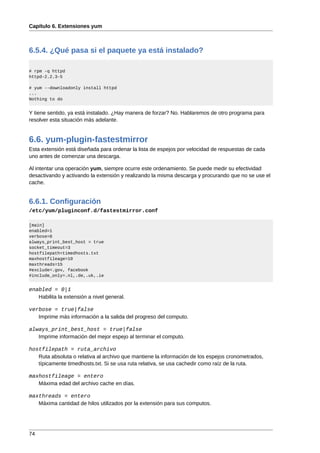 Capítulo 6. Extensiones yum



6.5.4. ¿Qué pasa si el paquete ya está instalado?

# rpm -q httpd
httpd-2.2.3-5

# yum --downloadonly install httpd
...
Nothing to do


Y tiene sentido, ya está instalado. ¿Hay manera de forzar? No. Hablaremos de otro programa para
resolver esta situación más adelante.


6.6. yum-plugin-fastestmirror
Esta extensión está diseñada para ordenar la lista de espejos por velocidad de respuestas de cada
uno antes de comenzar una descarga.

Al intentar una operación yum, siempre ocurre este ordenamiento. Se puede medir su efectividad
desactivando y activando la extensión y realizando la misma descarga y procurando que no se use el
cache.


6.6.1. Configuración
/etc/yum/pluginconf.d/fastestmirror.conf

[main]
enabled=1
verbose=0
always_print_best_host = true
socket_timeout=3
hostfilepath=timedhosts.txt
maxhostfileage=10
maxthreads=15
#exclude=.gov, facebook
#include_only=.nl,.de,.uk,.ie


enabled = 0|1
   Habilita la extensión a nivel general.

verbose = true|false
   Imprime más información a la salida del progreso del computo.

always_print_best_host = true|false
   Imprime información del mejor espejo al terminar el computo.

hostfilepath = ruta_archivo
   Ruta absoluta o relativa al archivo que mantiene la información de los espejos cronometrados,
   típicamente timedhosts.txt. Si se usa ruta relativa, se usa cachedir como raíz de la ruta.

maxhostfileage = entero
   Máxima edad del archivo cache en días.

maxthreads = entero
   Máxima cantidad de hilos utilizados por la extensión para sus computos.




74
 