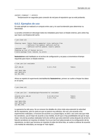 Ejemplos de uso



socket_timeout = entero
   Temporización en segundos para conexión de red para el repositorio que se esté probando.


6.6.2. Ejemplos de uso
En este ejemplo se realizará un computo entre usar y no usar la extensión para determinar su
efectividad.

La prueba consistirá en descargar todos los metadatos para hace un listado extenso, pero antes hay
que hacer una limpieza del cache.

# yum clean all
...
Cleaning repos: fedora fedora-appmarket livna rpmfusion-free
               : rpmfusion-free-updates rpmfusion-nonfree
               : rpmfusion-nonfree-updates rubyera updates
Limpiando todo
Cleaning up list of fastest mirrors
0 delta-package files removed, by presto


fastestmirror está habilitado en el archivo de configuración y se pasa a cronometrar el tiempo
requerido para hacer un listado extenso:

# time yum list available
...
zzuf.x86_64                                  0.13-1.fc13                     fedora

real 3m19.740s
user 0m16.017s
sys 0m1.269s


Ahora se repetirá el experimento deshabilitando fastestmirror, primero se vuelve a limpiar los datos
en el cache.


# yum clean all



# time yum list --disableplugin=fastestmirror available
...
zziplib-utils.x86_64                     0.13.49-8.fc12                      fedora
zzuf.x86_64                              0.13-1.fc13                         fedora

real 3m24.678s
user 0m16.125s
sys 0m1.270s


La ganancia ha sido poca. No se conocen los detalles de cómo mide esta extensión la velocidad
de los repositorios, pero lo cierto es que no parece muy efectiva. Aún así y de acuerdo a los
experimentos realizados, si funciona de acuerdo a su propia lógica, es decir, sea como sea que mide
los servidores, usa el mejor de acuerdo a esa medida, de ahí que si hay posibilidades de que le vaya
mejor. Una de las pruebas realizadas fué la de verificar que esta extensión actúa después de armar la
lista de servidores sin importar el método failovermethod seleccionado en la configuración de los
repositorios, es decir que funciona sin importar el orden de dicha lista, se vuelve a ordenar de acuerdo
a la medida de velocidad y se escoge el “más rápido”.




                                                                                                     75
 