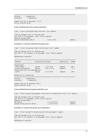 Ejemplos de uso



===============================================================================
Instalar       0 Paquete(s)
Actualizar       3 Paquete(s)

Tamaño total de la descarga: 1.1 M
Está de acuerdo [s/N]:


Listar actualizaciones de un grupo específico:

$ yum --filter-rpm-groups="App*/Internet" list updates
...
Limiting package lists to filtered ones
Left with 1 of 9 packages, after filters applied
Paquetes actualizados
purple-facebookchat.x86_64                 1.64-1.fc12                 updates


Actualizar un conjunto específico de grupos rpm:

$ yum --filter-rpm-groups="App*/Internet,Dev*/Lib*" update
...
Limiting package lists to filtered ones
Left with 4 (+0 related) of 18 packages, after filters applied
...
Dependencias resueltas

===============================================================================
 Paquete                   Arquitectura Versión            Repositorio   Tamaño
===============================================================================
Actualizando:
 libxcb-devel              x86_64       1.5-1.fc12         updates       139 k
 purple-facebookchat       x86_64       1.64-1.fc12        updates        47 k
Actualizando para las dependencias:
 libxcb                    x86_64       1.5-1.fc12         updates        99 k

Resumen de la transacción
===============================================================================
Instalar       0 Paquete(s)
Actualizar       3 Paquete(s)

Tamaño total de la descarga: 285 k
Está de acuerdo [s/N]:


Listar actualizaciones de grupo específico yum:

$ yum --filter-groups="Development Tools,Server Configuration Tools" list updates
...
Limiting package lists to filtered ones
Left with 2 of 9 packages, after filters applied
Paquetes actualizados
gdb.x86_64                                 7.0.1-26.fc12                updates
system-config-printer.x86_64               1.1.16-8.fc12                updates


Actualizar un conjunto de grupos yum específicos:

$ yum --filter-groups="X Window System,Printing Support" update
...
Limiting package lists to filtered ones
Left with 4 (+0 related) of 18 packages, after filters applied
...
Dependencias resueltas




                                                                                              77
 