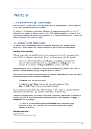 Prefacio
1. Convenciones del Documento
Este manual utiliza varias convenciones para resaltar algunas palabras y frases y llamar la atención
sobre ciertas partes específicas de información.
                                                                                               1
En ediciones PDF y de papel, este manual utiliza tipos de letra procedentes de Liberation Fonts .
Liberation Fonts también se utilizan en ediciones de HTML si están instalados en su sistema. Si no,
se muestran tipografías alternativas pero equivalentes. Nota: Red Hat Enterprise Linux 5 y siguientes
incluyen Liberation Fonts predeterminadas.


1.1. Convenciones Tipográficas
Se utilizan cuatro convenciones tipográficas para llamar la atención sobre palabras o frases
específicas. Dichas convenciones y las circunstancias en que se aplican son las siguientes:

Negrita monoespaciado

Utilizada para resaltar la entrada del sistema, incluyendo comandos de shell, nombres de archivo y
rutas. También se utiliza para resaltar teclas claves y combinaciones de teclas. Por ejemplo:

             Para ver el contenido del archivo my_next_bestselling_novel en su directorio
             actual de trabajo, escriba el comando cat my_next_bestselling_novel en el
             intérprete de comandos de shell y pulse Enter para ejecutar el comando.

El ejemplo anterior incluye un nombre de archivo, un comando de shell y una tecla clave. Todo se
presenta en negrita-monoespaciado y distinguible gracias al contexto.

Las combinaciones de teclas se pueden distinguir de las teclas claves mediante el guión que conecta
cada parte de una combinación de tecla. Por ejemplo:

             Pulse Enter para ejecutar el comando.

             Pulse Control+Alt+F1 para cambiar a la primera terminal virtual. Pulse
             Control+Alt+F7 para volver a su sesión de Ventanas-X.

La primera oración resalta la tecla clave determinada que se debe pulsar. La segunda resalta dos
conjuntos de tres teclas claves que deben ser presionadas simultáneamente.

Si se discute el código fuente, los nombres de las clase, los métodos, las funciones, los nombres de
variables y valores de retorno mencionados dentro de un párrafo serán presentados en Negrita-
monoespaciado. Por ejemplo:

             Las clases de archivo relacionadas incluyen filename para sistema de archivos,
             file para archivos y dir para directorios. Cada clase tiene su propio conjunto
             asociado de permisos.

Negrita proporcional
1
    https://fedorahosted.org/liberation-fonts/




                                                                                                       ix
 