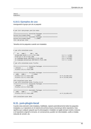 Ejemplos de uso



[main]
enabled=1




6.10.3. Ejemplos de uso
Averiguando el grupo rpm de un paquete


$ yum list-rpm-groups yum-list-data
...
==================== Installed Packages ====================
System Environment/Base      1 (100%)
==================== Available Packages ====================
System Environment/Base      1 (100%)
list-rpm-groups done


Tamaños de los paquetes cuando son instalados


# yum info-installed-sizes
...
[    1B - 10KB ]       886 ( 6%)
  AllegroOGG-devel-1.0.3-4.fc9.i386                                    6.2   k   ( 6,363)
  Frodo-gui-4.1b-5.fc10.i386                                           8.8   k   ( 9,038)
  Io-language-mysql-20071010-6.fc10.i386                               9.8   k   (10,064)
  Io-language-postgresql-20071010-6.fc10.i386                          5.0   k   ( 5,164)
...
# yum info-installed-sizes firefox
...
==================== Installed Packages ====================
-- Unknown --      1 (100%)
  firefox-3.0.5-1.fc10.i386

==================== Available Packages ====================
[ 10MB - 50MB ]          2 (100%)
  firefox-3.0.5-1.fc10.i386                                         14 M (15,028,447)
  firefox-3.0.4-1.fc10.i386                                         14 M (14,831,870)

info-installed-sizes done
# yum info-installed-sizes firefox-3.0.5
==================== Installed Packages ====================
-- Unknown --      1 (100%)
  firefox-3.0.5-1.fc10.i386

==================== Available Packages ====================
[ 10MB - 50MB ]          1 (100%)
  firefox-3.0.5-1.fc10.i386                                         14 M (15,028,447)

info-installed-sizes done




6.11. yum-plugin-local
Cuando esta extensión está instalada y habilitada, copiará automáticamente todos los paquetes
instalados a un repositorio en el sistema de archivos local y reconstruye dicho repositorio. Esto
significa que cualquier paquete que ha descargado e instalado con yum siempre existirá, inclusive
si el repositorio original lo remueve, en consecuencia, pueden ser desinstalado, vuelto a instalar,
reducido de versión, etc.




                                                                                                      83
 