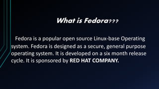 What is Fedora???
Fedora is a popular open source Linux-base Operating
system. Fedora is designed as a secure, general purpose
operating system. It is developed on a six month release
cycle. It is sponsored by RED HAT COMPANY.
 