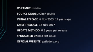 OS FAMILY: Unix like
SOURCE MODEL: Open source
INITIAL RELEASE: 6 Nov 2003; 14 years ago
LATEST RELEASE: 14 Nov 2017
UPDATE METHOD: 0.5 years per release
SPONSORED BY: Red Hat Linux
OFFICIAL WEBSITE: getfedora.org
 