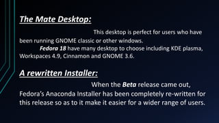 The Mate Desktop:
This desktop is perfect for users who have
been running GNOME classic or other windows.
Fedora 18 have many desktop to choose including KDE plasma,
Workspaces 4.9, Cinnamon and GNOME 3.6.
A rewritten Installer:
When the Beta release came out,
Fedora’s Anaconda Installer has been completely re-written for
this release so as to it make it easier for a wider range of users.
 