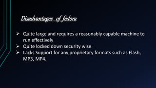 Disadvantages of fedora
 Quite large and requires a reasonably capable machine to
run effectively
 Quite locked down security wise
 Lacks Support for any proprietary formats such as Flash,
MP3, MP4.
 