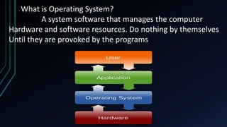 What is Operating System?
A system software that manages the computer
Hardware and software resources. Do nothing by themselves
Until they are provoked by the programs
 