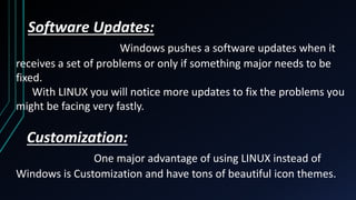 Software Updates:
Windows pushes a software updates when it
receives a set of problems or only if something major needs to be
fixed.
With LINUX you will notice more updates to fix the problems you
might be facing very fastly.
Customization:
One major advantage of using LINUX instead of
Windows is Customization and have tons of beautiful icon themes.
 