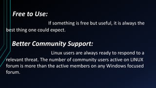 Free to Use:
If something is free but useful, it is always the
best thing one could expect.
Better Community Support:
Linux users are always ready to respond to a
relevant threat. The number of community users active on LINUX
forum is more than the active members on any Windows focused
forum.
 