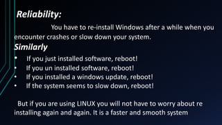 Reliability:
You have to re-install Windows after a while when you
encounter crashes or slow down your system.
Similarly
• If you just installed software, reboot!
• If you un installed software, reboot!
• If you installed a windows update, reboot!
• If the system seems to slow down, reboot!
But if you are using LINUX you will not have to worry about re
installing again and again. It is a faster and smooth system
 