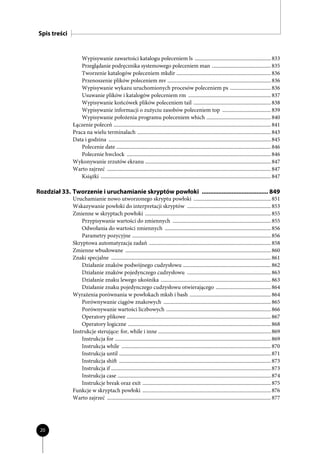 Spis treści


                 Wypisywanie zawartości katalogu poleceniem ls .......................................................... 833
                 Przeglądanie podręcznika systemowego poleceniem man ............................................. 835
                 Tworzenie katalogów poleceniem mkdir ........................................................................ 836
                 Przenoszenie plików poleceniem mv ............................................................................... 836
                 Wypisywanie wykazu uruchomionych procesów poleceniem ps ............................... 836
                 Usuwanie plików i katalogów poleceniem rm ............................................................... 837
                 Wypisywanie końcówek plików poleceniem tail ........................................................... 838
                 Wypisywanie informacji o zużyciu zasobów poleceniem top ..................................... 839
                 Wypisywanie położenia programu poleceniem which ................................................. 840
              Łączenie poleceń ........................................................................................................................ 841
              Praca na wielu terminalach ...................................................................................................... 843
              Data i godzina ............................................................................................................................ 845
                 Polecenie date ...................................................................................................................... 846
                 Polecenie hwclock .............................................................................................................. 846
              Wykonywanie zrzutów ekranu ................................................................................................ 847
              Warto zajrzeć ............................................................................................................................. 847
                 Książki .................................................................................................................................. 847

Rozdział 33. Tworzenie i uruchamianie skryptów powłoki ........................................ 849
              Uruchamianie nowo utworzonego skryptu powłoki ........................................................... 851
              Wskazywanie powłoki do interpretacji skryptów ................................................................ 853
              Zmienne w skryptach powłoki ................................................................................................ 855
                  Przypisywanie wartości do zmiennych ........................................................................... 855
                  Odwołania do wartości zmiennych ................................................................................. 856
                  Parametry pozycyjne .......................................................................................................... 856
              Skryptowa automatyzacja zadań ............................................................................................. 858
              Zmienne wbudowane ............................................................................................................... 860
              Znaki specjalne .......................................................................................................................... 861
                  Działanie znaków podwójnego cudzysłowu ................................................................... 862
                  Działanie znaków pojedynczego cudzysłowu ................................................................ 863
                  Działanie znaku lewego ukośnika .................................................................................... 863
                  Działanie znaku pojedynczego cudzysłowu otwierającego .......................................... 864
              Wyrażenia porównania w powłokach mksh i bash .............................................................. 864
                  Porównywanie ciągów znakowych .................................................................................. 865
                  Porównywanie wartości liczbowych ................................................................................ 866
                  Operatory plikowe .............................................................................................................. 867
                  Operatory logiczne ............................................................................................................. 868
              Instrukcje sterujące: for, while i inne ...................................................................................... 869
                  Instrukcja for ....................................................................................................................... 869
                  Instrukcja while .................................................................................................................. 870
                  Instrukcja until .................................................................................................................... 871
                  Instrukcja shift .................................................................................................................... 873
                  Instrukcja if .......................................................................................................................... 873
                  Instrukcja case ..................................................................................................................... 874
                  Instrukcje break oraz exit .................................................................................................. 875
              Funkcje w skryptach powłoki .................................................................................................. 876
              Warto zajrzeć ............................................................................................................................. 877




 20
 