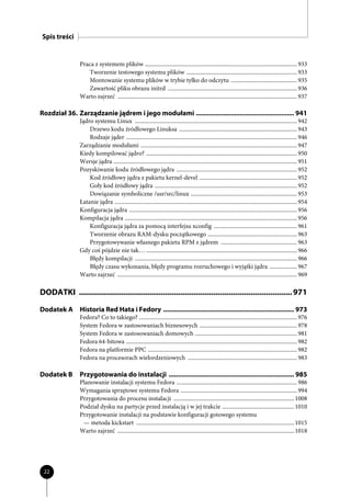 Spis treści


                Praca z systemem plików .......................................................................................................... 933
                   Tworzenie testowego systemu plików ............................................................................. 933
                   Montowanie systemu plików w trybie tylko do odczytu .............................................. 935
                   Zawartość pliku obrazu initrd .......................................................................................... 936
                Warto zajrzeć ............................................................................................................................. 937

Rozdział 36. Zarządzanie jądrem i jego modułami ...................................................... 941
                Jądro systemu Linux ................................................................................................................. 942
                    Drzewo kodu źródłowego Linuksa .................................................................................. 943
                    Rodzaje jąder ....................................................................................................................... 946
                Zarządzanie modułami ............................................................................................................. 947
                Kiedy kompilować jądro? ......................................................................................................... 950
                Wersje jądra ................................................................................................................................ 951
                Pozyskiwanie kodu źródłowego jądra .................................................................................... 952
                    Kod źródłowy jądra z pakietu kernel-devel .................................................................... 952
                    Goły kod źródłowy jądra ................................................................................................... 952
                    Dowiązanie symboliczne /usr/src/linux .......................................................................... 953
                Łatanie jądra ............................................................................................................................... 954
                Konfiguracja jądra ..................................................................................................................... 956
                Kompilacja jądra ........................................................................................................................ 956
                    Konfiguracja jądra za pomocą interfejsu xconfig .......................................................... 961
                    Tworzenie obrazu RAM-dysku początkowego .............................................................. 963
                    Przygotowywanie własnego pakietu RPM z jądrem ..................................................... 963
                Gdy coś pójdzie nie tak… ......................................................................................................... 966
                    Błędy kompilacji ................................................................................................................. 966
                    Błędy czasu wykonania, błędy programu rozruchowego i wyjątki jądra ................... 967
                Warto zajrzeć ............................................................................................................................. 969

DODATKI ................................................................................................. 971
Dodatek A Historia Red Hata i Fedory ........................................................................ 973
                Fedora? Co to takiego? .............................................................................................................. 976
                System Fedora w zastosowaniach biznesowych .................................................................... 978
                System Fedora w zastosowaniach domowych ....................................................................... 981
                Fedora 64-bitowa ....................................................................................................................... 982
                Fedora na platformie PPC ........................................................................................................ 982
                Fedora na procesorach wielordzeniowych ............................................................................ 983

Dodatek B       Przygotowania do instalacji ..................................................................... 985
                Planowanie instalacji systemu Fedora .................................................................................... 986
                Wymagania sprzętowe systemu Fedora ................................................................................. 994
                Przygotowania do procesu instalacji .................................................................................... 1008
                Podział dysku na partycje przed instalacją i w jej trakcie .................................................. 1010
                Przygotowanie instalacji na podstawie konfiguracji gotowego systemu
                 — metoda kickstart .............................................................................................................. 1015
                Warto zajrzeć ........................................................................................................................... 1018




 22
 