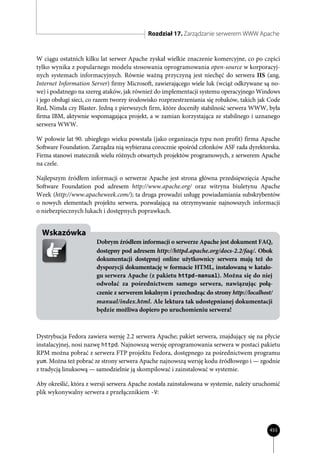 Rozdział 17. Zarządzanie serwerem WWW Apache


W ciągu ostatnich kilku lat serwer Apache zyskał wielkie znaczenie komercyjne, co po części
tylko wynika z popularnego modelu stosowania oprogramowania open-source w korporacyj-
nych systemach informacyjnych. Równie ważną przyczyną jest niechęć do serwera IIS (ang.
Internet Information Server) firmy Microsoft, zawierającego wiele luk (wciąż odkrywane są no-
we) i podatnego na szereg ataków, jak również do implementacji systemu operacyjnego Windows
i jego obsługi sieci, co razem tworzy środowisko rozprzestrzeniania się robaków, takich jak Code
Red, Nimda czy Blaster. Jedną z pierwszych firm, które doceniły stabilność serwera WWW, była
firma IBM, aktywnie wspomagająca projekt, a w zamian korzystająca ze stabilnego i uznanego
serwera WWW.

W połowie lat 90. ubiegłego wieku powstała (jako organizacja typu non profit) firma Apache
Software Foundation. Zarządza nią wybierana corocznie spośród członków ASF rada dyrektorska.
Firma stanowi matecznik wielu różnych otwartych projektów programowych, z serwerem Apache
na czele.

Najlepszym źródłem informacji o serwerze Apache jest strona główna przedsięwzięcia Apache
Software Foundation pod adresem http://www.apache.org/ oraz witryna biuletynu Apache
Week (http://www.apacheweek.com/); ta druga prowadzi usługę powiadamiania subskrybentów
o nowych elementach projektu serwera, pozwalającą na otrzymywanie najnowszych informacji
o niebezpiecznych lukach i dostępnych poprawkach.


  Wskazówka
                       Dobrym źródłem informacji o serwerze Apache jest dokument FAQ,
                       dostępny pod adresem http://httpd.apache.org/docs-2.2/faq/. Obok
                       dokumentacji dostępnej online użytkownicy serwera mają też do
                       dyspozycji dokumentację w formacie HTML, instalowaną w katalo-
                       gu serwera Apache (z pakietu httpd-manual). Można się do niej
                       odwołać za pośrednictwem samego serwera, nawiązując połą-
                       czenie z serwerem lokalnym i przechodząc do strony http://localhost/
                       manual/index.html. Ale lektura tak udostępnianej dokumentacji
                       będzie możliwa dopiero po uruchomieniu serwera!



Dystrybucja Fedora zawiera wersję 2.2 serwera Apache; pakiet serwera, znajdujący się na płycie
instalacyjnej, nosi nazwę httpd. Najnowszą wersję oprogramowania serwera w postaci pakietu
RPM można pobrać z serwera FTP projektu Fedora, dostępnego za pośrednictwem programu
yum. Można też pobrać ze strony serwera Apache najnowszą wersję kodu źródłowego i — zgodnie
z tradycją linuksową — samodzielnie ją skompilować i zainstalować w systemie.

Aby określić, która z wersji serwera Apache została zainstalowana w systemie, należy uruchomić
plik wykonywalny serwera z przełącznikiem -V:




                                                                                           455
 