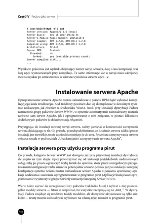Część IV Fedora jako serwer


       # /usr/sbin/httpd -V | cat
       Server version: Apache/2.2.6 (Unix)
       Server built:   Sep 18 2007 09:40:44
       Server's Module Magic Number: 20051115:5
       Server loaded: APR 1.2.8, APR-Util 1.2.8
       Compiled using: APR 1.2.8, APR-Util 1.2.8
       Architecture:   32-bit
       Server MPM:     Prefork
         threaded:     no
           forked:     yes (variable process count)
       Server compiled with....
       ...

Wynikiem polecenia jest wydruk obejmujący numer wersji serwera, datę i czas kompilacji oraz
listę opcji wystosowanych przy kompilacji. Te same informacje, ale w wersji nieco okrojonej,
można uzyskać po umieszczeniu w wierszu wywołania serwera opcji -v.




                               Instalowanie serwera Apache
Oprogramowanie serwera Apache można zainstalować z pakietu RPM bądź wykonać kompi-
lację jego kodu źródłowego. Kod źródłowy powinien dać się skompilować w dowolnym syste-
mie uniksowym, jak również w środowisku Win32. Jeżeli przy instalacji dystrybucji Fedora
zaznaczono grupę pakietów Serwer WWW, w systemie automatycznie zainstalowany zostanie
zarówno sam serwer Apache, jak i oprogramowanie z nim związane, w postaci kilkunastu
dodatkowych pakietów (z dokumentacją włącznie).

Przystępując do instalacji nowszej wersji serwera, należy pamiętać o konieczności zatrzymania
serwera działającego w tle. Co prawda, prawdopodobieństwo, że działanie serwera zakłóci proces
instalacji, jest niewielkie, to nie zaszkodzi zmniejszyć je do zera. Procedura zatrzymywania serwera
opisana została w podrozdziale „Uruchamianie i zatrzymywanie serwera Apache”.


Instalacja serwera przy użyciu programu pirut
Co prawda, kategoria Serwer WWW jest dostępna już przy pierwotnej instalacji dystrybucji,
ale często na tym etapie lepiej powstrzymać się od instalacji jakichkolwiek nadmiarowych
usług, żeby po prostu ograniczyć liczbę furtek do systemu, które przed szczegółowym przygo-
towaniem konfiguracji trzeba uznać za potencjalnie otwarte. Jednak już po instalacji i wstępnej
konfiguracji systemu Fedora można zainstalować serwer Apache z poziomu systemowej apli-
kacji dodawania i usuwania oprogramowania; w programie pirut (Aplikacje/Dodaj/usuń opro-
gramowanie) wystarczy w grupie Serwery zaznaczyć kategorię Serwer WWW.

Warto także zajrzeć do szczegółowej listy pakietów (zakładka Lista) i wybrać z niej poszcze-
gólne moduły serwera — łatwo je rozpoznać, bo wszystkie zaczynają się na „mod_”. W dystry-
bucji Fedora znajduje się mnóstwo takich modułów, ale domyślnie aktywowane są tylko nie-
które — resztę możesz zainstalować wybiórczo na własną rękę, również w programie pirut.



456
 